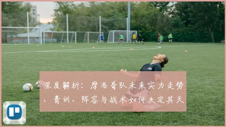 深度解析：摩洛哥队未来实力走势，青训、阵容与战术如何决定其天花板？