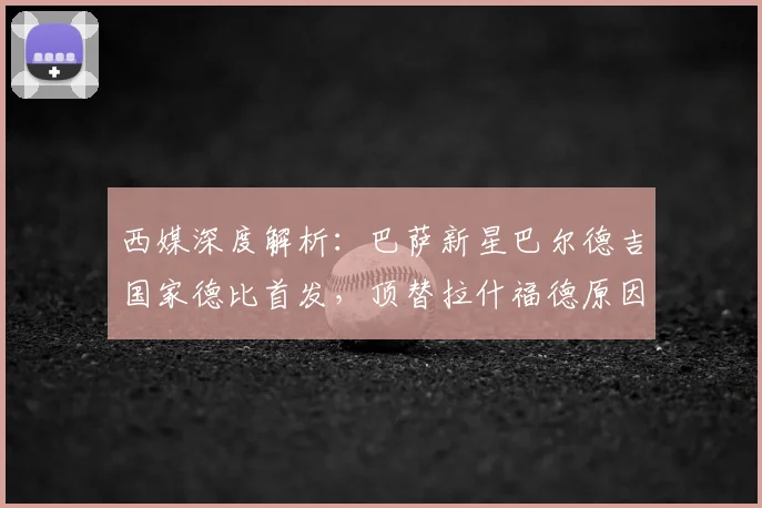 西媒深度解析：巴萨新星巴尔德吉国家德比首发，顶替拉什福德原因何在？