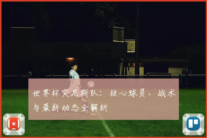 世界杯突尼斯队：核心球员、战术与最新动态全解析