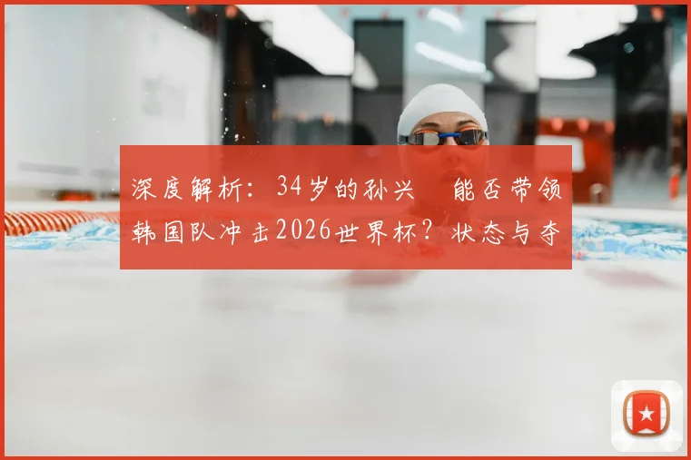 深度解析：34岁的孙兴慜能否带领韩国队冲击2026世界杯？状态与夺冠前景全分析