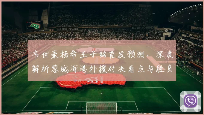 韦世豪杨希王子铭首发预测，深度解析蓉城海港外援对决看点与胜负关键