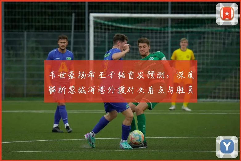 韦世豪杨希王子铭首发预测，深度解析蓉城海港外援对决看点与胜负关键